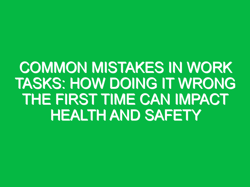 common mistakes in work tasks how doing it wrong the first time can impact health and safety 11838