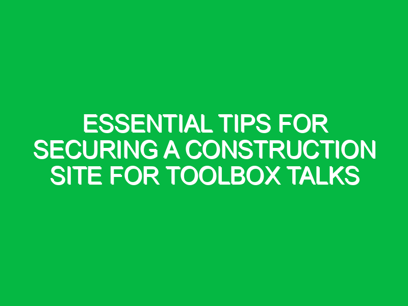 essential tips for securing a construction site for toolbox talks 12925