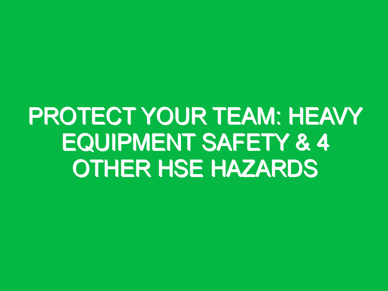 protect your team heavy equipment safety 4 other hse hazards 12260