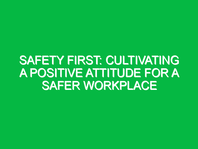 safety first cultivating a positive attitude for a safer workplace 11528