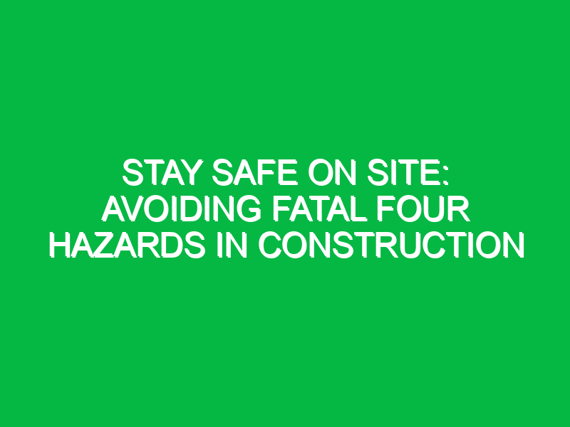 stay safe on site avoiding fatal four hazards in construction 12030