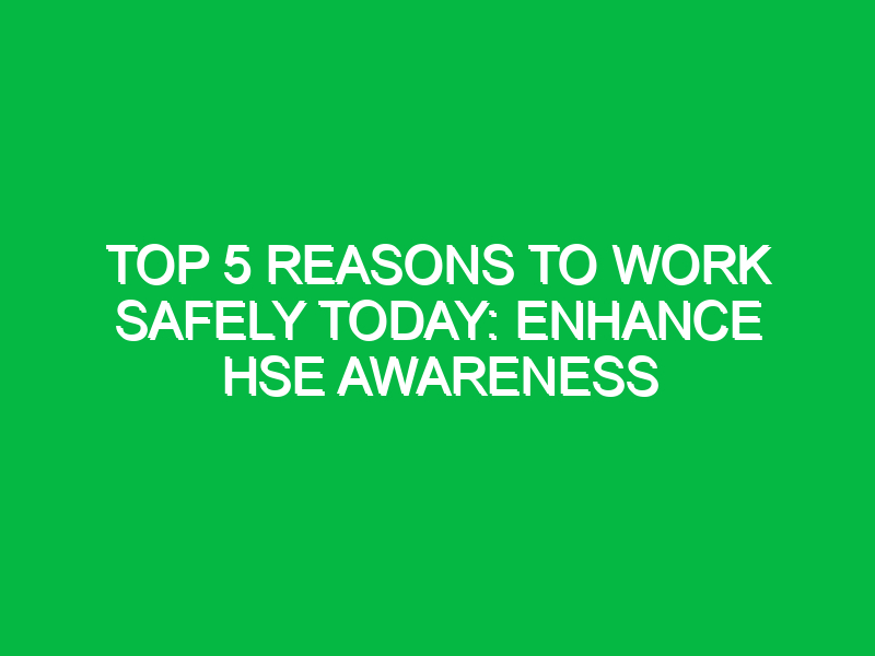 top 5 reasons to work safely today enhance hse awareness 13389