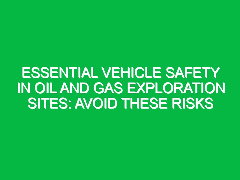 essential vehicle safety in oil and gas exploration sites avoid these risks 17671